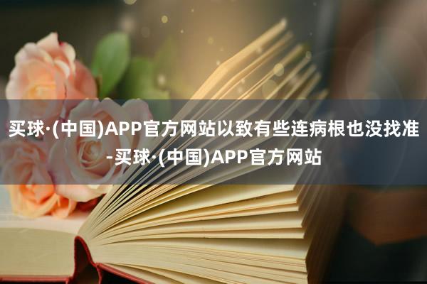 买球·(中国)APP官方网站以致有些连病根也没找准-买球·(中国)APP官方网站