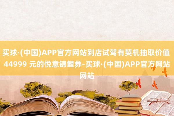 买球·(中国)APP官方网站到店试驾有契机抽取价值 44999 元的悦意锦鲤券-买球·(中国)APP官方网站