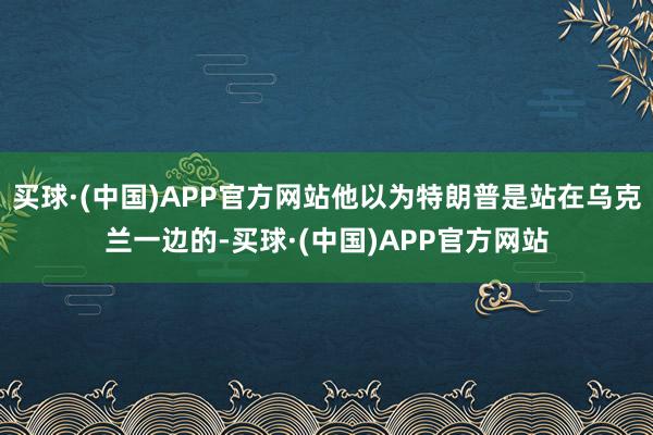 买球·(中国)APP官方网站他以为特朗普是站在乌克兰一边的-买球·(中国)APP官方网站