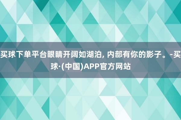 买球下单平台眼睛开阔如湖泊, 内部有你的影子。-买球·(中国)APP官方网站